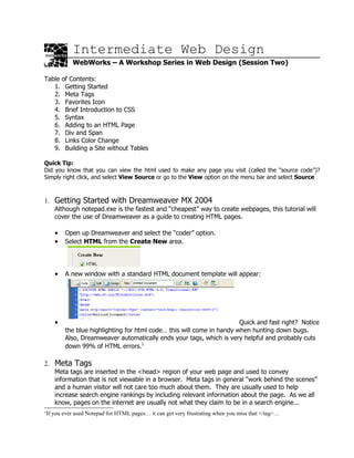 Intermediate Web Design
           WebWorks – A Workshop Series in Web Design (Session Two)

Table of Contents:
   1. Getting Started
   2. Meta Tags
   3. Favorites Icon
   4. Brief Introduction to CSS
   5. Syntax
   6. Adding to an HTML Page
   7. Div and Span
   8. Links Color Change
   9. Building a Site without Tables

Quick Tip:
Did you know that you can view the html used to make any page you visit (called the “source code”)?
Simply right click, and select View Source or go to the View option on the menu bar and select Source



1. Getting Started with Dreamweaver MX 2004
    Although notepad.exe is the fastest and “cheapest” way to create webpages, this tutorial will
    cover the use of Dreamweaver as a guide to creating HTML pages.

    •   Open up Dreamweaver and select the “coder” option.
    •   Select HTML from the Create New area.




    •   A new window with a standard HTML document template will appear:




    •                                                                 Quick and fast right? Notice
        the blue highlighting for html code… this will come in handy when hunting down bugs.
        Also, Dreamweaver automatically ends your tags, which is very helpful and probably cuts
        down 99% of HTML errors.1

2. Meta Tags
    Meta tags are inserted in the <head> region of your web page and used to convey
    information that is not viewable in a browser. Meta tags in general “work behind the scenes”
    and a human visitor will not care too much about them. They are usually used to help
    increase search engine rankings by including relevant information about the page. As we all
    know, pages on the internet are usually not what they claim to be in a search engine...
1
 If you ever used Notepad for HTML pages… it can get very frustrating when you miss that </tag>…
 