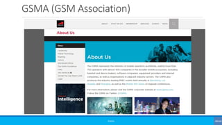 GSMA (GSM Association)
©3G4G
The GSMA represents the interests of mobile operators worldwide, uniting more
than 750 operators with almost 400 companies in the broader mobile ecosystem,
including handset and device makers, software companies, equipment providers
and internet companies, as well as organisations in adjacent industry sectors. The
GSMA also produces the industry-leading MWC events held annually
in Barcelona, Los Angeles and Shanghai, as well as the Mobile 360 Series of regional
conferences.
For more information, please visit the GSMA corporate website at www.gsma.com.
Follow the GSMA on Twitter: @GSMA.
 