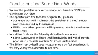 Conclusions and Some Final Words
©3G4G
• We saw the guidelines and recommendations based on 3GPP and
GSMA 5GSI task force
• The operators are free to follow or ignore this guidance
• Some operators will implement the guidelines in a much stricter
way than specified by the proposal
• While some other operators will implement them in a much more
flexible way
• In addition to above, the following should be borne in mind:
• Some 5G networks will have small bandwidths and would provide
poor speeds, regardless of how 5G icon is implemented
• The 5G icon just by itself does not guarantee a perfect experience. It
will vary widely from operator to operator.
 