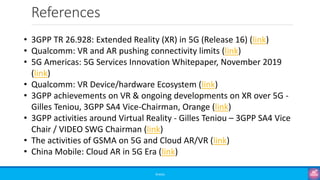 References
©3G4G
• 3GPP TR 26.928: Extended Reality (XR) in 5G (Release 16) (link)
• Qualcomm: VR and AR pushing connectivity limits (link)
• 5G Americas: 5G Services Innovation Whitepaper, November 2019
(link)
• Qualcomm: VR Device/hardware Ecosystem (link)
• 3GPP achievements on VR & ongoing developments on XR over 5G -
Gilles Teniou, 3GPP SA4 Vice-Chairman, Orange (link)
• 3GPP activities around Virtual Reality - Gilles Teniou – 3GPP SA4 Vice
Chair / VIDEO SWG Chairman (link)
• The activities of GSMA on 5G and Cloud AR/VR (link)
• China Mobile: Cloud AR in 5G Era (link)
 