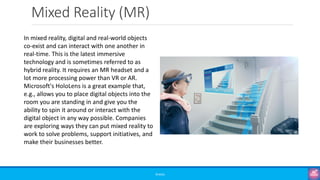 Mixed Reality (MR)
©3G4G
In mixed reality, digital and real-world objects
co-exist and can interact with one another in
real-time. This is the latest immersive
technology and is sometimes referred to as
hybrid reality. It requires an MR headset and a
lot more processing power than VR or AR.
Microsoft's HoloLens is a great example that,
e.g., allows you to place digital objects into the
room you are standing in and give you the
ability to spin it around or interact with the
digital object in any way possible. Companies
are exploring ways they can put mixed reality to
work to solve problems, support initiatives, and
make their businesses better.
 