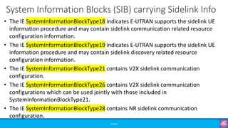 System Information Blocks (SIB) carrying Sidelink Info
©3G4G
• The IE SystemInformationBlockType18 indicates E-UTRAN supports the sidelink UE
information procedure and may contain sidelink communication related resource
configuration information.
• The IE SystemInformationBlockType19 indicates E-UTRAN supports the sidelink UE
information procedure and may contain sidelink discovery related resource
configuration information.
• The IE SystemInformationBlockType21 contains V2X sidelink communication
configuration.
• The IE SystemInformationBlockType26 contains V2X sidelink communication
configurations which can be used jointly with those included in
SystemInformationBlockType21.
• The IE SystemInformationBlockType28 contains NR sidelink communication
configuration.
 