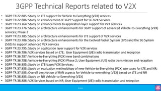 3GPP Technical Reports related to V2X
©3G4G
• 3GPP TR 22.885: Study on LTE support for Vehicle to Everything (V2X) services
• 3GPP TR 22.886: Study on enhancement of 3GPP Support for 5G V2X Services
• 3GPP TR 23.764: Study on enhancements to application layer support for V2X services
• 3GPP TR 23.776: Study on architecture enhancements for 3GPP support of advanced Vehicle-to-Everything (V2X)
services; Phase 2
• 3GPP TR 23.785: Study on architecture enhancements for LTE support of V2X services
• 3GPP TR 23.786: Study on architecture enhancements for the Evolved Packet System (EPS) and the 5G System
(5GS) to support advanced V2X services
• 3GPP TR 23.795: Study on application layer support for V2X services
• 3GPP TR 36.786: V2X services based on LTE; User Equipment (UE) radio transmission and reception
• 3GPP TR 36.787: Vehicle-to-Everything (V2X) new band combinations
• 3GPP TR 36.788: Vehicle-to-Everything (V2X) Phase 2; User Equipment (UE) radio transmission and reception
• 3GPP TR 36.885: Study on LTE-based V2X Services;
• 3GPP TR 37.885: Study on evaluation methodology of new Vehicle-to-Everything (V2X) use cases for LTE and NR;
• 3GPP TR 37.985: Overall description of RAN aspects for Vehicle-to-everything (V2X) based on LTE and NR
• 3GPP TR 38.885: Study on NR Vehicle-to-Everything (V2X)
• 3GPP TR 38.886: V2X Services based on NR; User Equipment (UE) radio transmission and reception
 