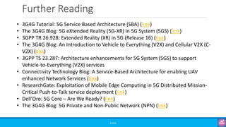 Further Reading
©3G4G
• 3G4G Tutorial: 5G Service Based Architecture (SBA) (link)
• The 3G4G Blog: 5G eXtended Reality (5G-XR) in 5G System (5GS) (link)
• 3GPP TR 26.928: Extended Reality (XR) in 5G (Release 16) (link)
• The 3G4G Blog: An Introduction to Vehicle to Everything (V2X) and Cellular V2X (C-
V2X) (link)
• 3GPP TS 23.287: Architecture enhancements for 5G System (5GS) to support
Vehicle-to-Everything (V2X) services
• Connectivity Technology Blog: A Service-Based Architecture for enabling UAV
enhanced Network Services (link)
• ResearchGate: Exploitation of Mobile Edge Computing in 5G Distributed Mission-
Critical Push-to-Talk service deployment (link)
• Dell’Oro: 5G Core – Are We Ready? (link)
• The 3G4G Blog: 5G Private and Non-Public Network (NPN) (link)
 