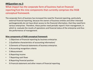 ##Question no.3
What impact has the corporate form of business had on financial
reporting?List the nine components that currently comprises the FASB
conceptual framework.
The corporate form of business has increased the need for financial reporting, particularly
external financial reporting, because the owners of business entities and other intersted
partiesgenerally do not have direct access to the financial information, that they need form
various enterprises. Therefore, these parties need periodic report’s from management, in
which to evaluate the results of operations and financial status of the enterprise and thus
the performence of management.
Nine components of FASB conceptual framework
• 1.Objectives of financial reporting bu business enterprise.
• 2.Qualitative characteristics of accounting information/
• 3.Elements of financial statements of business enterprise.
• 4.Accounting recognition criteria
• 5.Measurement
• 6.Reporting income
• 7.Reporting cash flows
• 8.Reporting financial position
• 9.Financial statement and other means of financial reporting.
 