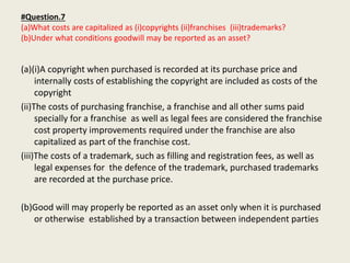 #Question.7
(a)What costs are capitalized as (i)copyrights (ii)franchises (iii)trademarks?
(b)Under what conditions goodwill may be reported as an asset?
(a)(i)A copyright when purchased is recorded at its purchase price and
internally costs of establishing the copyright are included as costs of the
copyright
(ii)The costs of purchasing franchise, a franchise and all other sums paid
specially for a franchise as well as legal fees are considered the franchise
cost property improvements required under the franchise are also
capitalized as part of the franchise cost.
(iii)The costs of a trademark, such as filling and registration fees, as well as
legal expenses for the defence of the trademark, purchased trademarks
are recorded at the purchase price.
(b)Good will may properly be reported as an asset only when it is purchased
or otherwise established by a transaction between independent parties
 