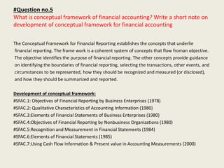 #Question no.5
What is conceptual framework of financial accounting? Write a short note on
development of conceptual framework for financial accounting
The Conceptual Framework for Financial Reporting establishes the concepts that underlie
financial reporting. The frame work is a coherent system of concepts that flow froman objective.
The objective identifies the purpose of financial reporting. The other concepts provide guidance
on identifying the boundaries of financial reporting, selecting the transactions, other events, and
circumstances to be represented, how they should be recognized and measured (or disclosed),
and how they should be summarized and reported.
Development of conceptual framework:
#SFAC.1: Objectives of Financial Reporting by Business Enterprises (1978)
#SFAC.2: Qualitative Characteristics of Accounting Information (1980)
#SFAC.3:Elements of Financial Statements of Business Enterprises (1980)
#SFAC.4:Objectives of Financial Reporting by Nonbusiness Organizations (1980)
#SFAC.5:Recognition and Measurement in Financial Statements (1984)
#SFAC.6:Elements of Financial Statements (1985)
#SFAC.7:Using Cash Flow Information & Present value in Accounting Measurements (2000)
 
