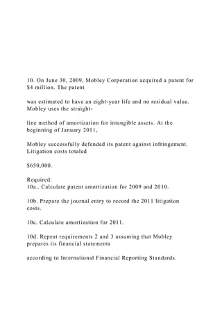 10. On June 30, 2009, Mobley Corporation acquired a patent for
$4 million. The patent
was estimated to have an eight-year life and no residual value.
Mobley uses the straight-
line method of amortization for intangible assets. At the
beginning of January 2011,
Mobley successfully defended its patent against infringement.
Litigation costs totaled
$650,000.
Required:
10a.. Calculate patent amortization for 2009 and 2010.
10b. Prepare the journal entry to record the 2011 litigation
costs.
10c. Calculate amortization for 2011.
10d. Repeat requirements 2 and 3 assuming that Mobley
prepares its financial statements
according to International Financial Reporting Standards.
 