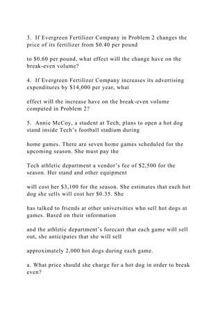 3. If Evergreen Fertilizer Company in Problem 2 changes the
price of its fertilizer from $0.40 per pound
to $0.60 per pound, what effect will the change have on the
break-even volume?
4. If Evergreen Fertilizer Company increases its advertising
expenditures by $14,000 per year, what
effect will the increase have on the break-even volume
computed in Problem 2?
5. Annie McCoy, a student at Tech, plans to open a hot dog
stand inside Tech’s football stadium during
home games. There are seven home games scheduled for the
upcoming season. She must pay the
Tech athletic department a vendor’s fee of $2,500 for the
season. Her stand and other equipment
will cost her $3,100 for the season. She estimates that each hot
dog she sells will cost her $0.35. She
has talked to friends at other universities who sell hot dogs at
games. Based on their information
and the athletic department’s forecast that each game will sell
out, she anticipates that she will sell
approximately 2,000 hot dogs during each game.
a. What price should she charge for a hot dog in order to break
even?
 