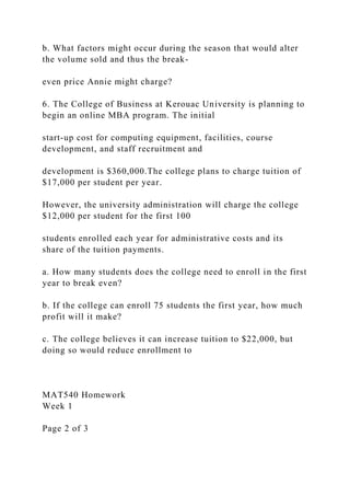 b. What factors might occur during the season that would alter
the volume sold and thus the break-
even price Annie might charge?
6. The College of Business at Kerouac University is planning to
begin an online MBA program. The initial
start-up cost for computing equipment, facilities, course
development, and staff recruitment and
development is $360,000.The college plans to charge tuition of
$17,000 per student per year.
However, the university administration will charge the college
$12,000 per student for the first 100
students enrolled each year for administrative costs and its
share of the tuition payments.
a. How many students does the college need to enroll in the first
year to break even?
b. If the college can enroll 75 students the first year, how much
profit will it make?
c. The college believes it can increase tuition to $22,000, but
doing so would reduce enrollment to
MAT540 Homework
Week 1
Page 2 of 3
 