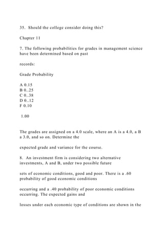 35. Should the college consider doing this?
Chapter 11
7. The following probabilities for grades in management science
have been determined based on past
records:
Grade Probability
A 0.15
B 0..25
C 0..38
D 0..12
F 0.10
1.00
The grades are assigned on a 4.0 scale, where an A is a 4.0, a B
a 3.0, and so on. Determine the
expected grade and variance for the course.
8. An investment firm is considering two alternative
investments, A and B, under two possible future
sets of economic conditions, good and poor. There is a .60
probability of good economic conditions
occurring and a .40 probability of poor economic conditions
occurring. The expected gains and
losses under each economic type of conditions are shown in the
 