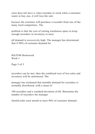 store does not have a video recorder in stock when a customer
wants to buy one, it will lose the sale
because the customer will purchase a recorder from one of the
many local competitors. The
problem is that the cost of renting warehouse space to keep
enough recorders in inventory to meet
all demand is excessively high. The manager has determined
that if 90% of customer demand for
MAT540 Homework
Week 1
Page 3 of 3
recorders can be met, then the combined cost of lost sales and
inventory will be minimized. The
manager has estimated that monthly demand for recorders is
normally distributed, with a mean of
180 recorders and a standard deviation of 60. Determine the
number of recorders the manager
should order each month to meet 90% of customer demand.
 