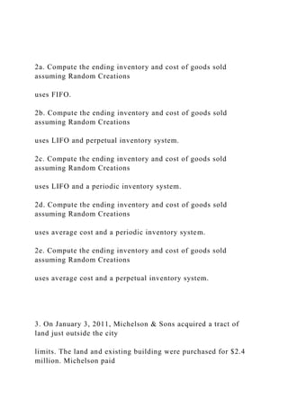 2a. Compute the ending inventory and cost of goods sold
assuming Random Creations
uses FIFO.
2b. Compute the ending inventory and cost of goods sold
assuming Random Creations
uses LIFO and perpetual inventory system.
2c. Compute the ending inventory and cost of goods sold
assuming Random Creations
uses LIFO and a periodic inventory system.
2d. Compute the ending inventory and cost of goods sold
assuming Random Creations
uses average cost and a periodic inventory system.
2e. Compute the ending inventory and cost of goods sold
assuming Random Creations
uses average cost and a perpetual inventory system.
3. On January 3, 2011, Michelson & Sons acquired a tract of
land just outside the city
limits. The land and existing building were purchased for $2.4
million. Michelson paid
 