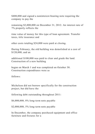 $400,000 and signed a noninterest-bearing note requiring the
company to pay the
remaining $2,000,000 on December 31, 2012. An interest rate of
7% properly reflects the
time value of money for this type of loan agreement. Transfer
taxes, title insurance and
other costs totaling $24,000 were paid at closing.
During February, the old building was demolished at a cost of
$120,000, and an
additional $100,000 was paid to clear and grade the land.
Construction of a new building
began on March 1 and was completed on October 30.
Construction expenditures were as
follows:
Michelson did not borrow specifically for the construction
project, but did have the
following debt outstanding throughout 2011:
$6,000,000, 8% long-term note payable
$2,000,000, 5% long-term note payable
In December, the company purchased equipment and office
furniture and fixtures for a
 