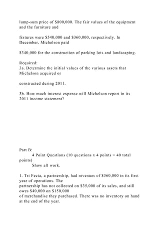 lump-sum price of $800,000. The fair values of the equipment
and the furniture and
fixtures were $540,000 and $360,000, respectively. In
December, Michelson paid
$340,000 for the construction of parking lots and landscaping.
Required:
3a. Determine the initial values of the various assets that
Michelson acquired or
constructed during 2011.
3b. How much interest expense will Michelson report in its
2011 income statement?
Part B:
4 Point Questions (10 questions x 4 points = 40 total
points)
Show all work.
1. Tri Fecta, a partnership, had revenues of $360,000 in its first
year of operations. The
partnership has not collected on $35,000 of its sales, and still
owes $40,000 on $150,000
of merchandise they purchased. There was no inventory on hand
at the end of the year.
 