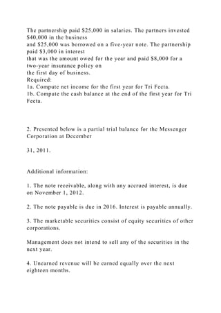 The partnership paid $25,000 in salaries. The partners invested
$40,000 in the business
and $25,000 was borrowed on a five-year note. The partnership
paid $3,000 in interest
that was the amount owed for the year and paid $8,000 for a
two-year insurance policy on
the first day of business.
Required:
1a. Compute net income for the first year for Tri Fecta.
1b. Compute the cash balance at the end of the first year for Tri
Fecta.
2. Presented below is a partial trial balance for the Messenger
Corporation at December
31, 2011.
Additional information:
1. The note receivable, along with any accrued interest, is due
on November 1, 2012.
2. The note payable is due in 2016. Interest is payable annually.
3. The marketable securities consist of equity securities of other
corporations.
Management does not intend to sell any of the securities in the
next year.
4. Unearned revenue will be earned equally over the next
eighteen months.
 