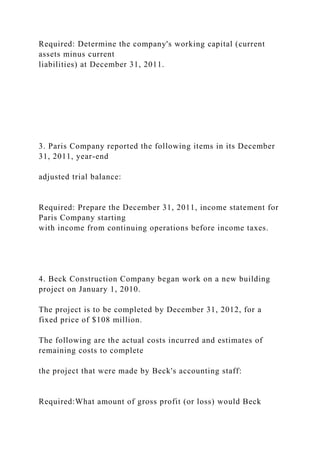 Required: Determine the company's working capital (current
assets minus current
liabilities) at December 31, 2011.
3. Paris Company reported the following items in its December
31, 2011, year-end
adjusted trial balance:
Required: Prepare the December 31, 2011, income statement for
Paris Company starting
with income from continuing operations before income taxes.
4. Beck Construction Company began work on a new building
project on January 1, 2010.
The project is to be completed by December 31, 2012, for a
fixed price of $108 million.
The following are the actual costs incurred and estimates of
remaining costs to complete
the project that were made by Beck's accounting staff:
Required:What amount of gross profit (or loss) would Beck
 