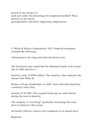 record on this project in
each year under the percentage-of-completion method? Place
answers in the spaces
provided below and show supporting computations.
5. White & Decker Corporation's 2011 financial statements
included the following
information in the long-term debt disclosure note:
The disclosure note stated that the debenture bonds were issued
late in 2006 and have a
maturity value of $500 million. The maturity value indicates the
amount that White &
Decker will pay bondholders in 2026. Each individual bond has
a maturity value (face
amount) of $1,000. Zero-coupon bonds pay no cash interest
during the term to maturity.
The company is "accreting" (gradually increasing) the issue
price to maturity value using
the bonds' effective interest rate computed on an annual basis.
Required:
 