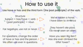 How to use it
Use have or has and the third form (the past participle) of the verb.
Structure
Subject + has/have + verb
(past participle) + noun
We've ridden a horse.
I have been to America
For negatives, use not or never.
They haven't ate pizza.
I've never seen an alien!
For questions, change the order
of have or has and the person.
We often use ever in questions.
Have you seen Big Ben?
Has she ever climbed the
Eiffel Tower?
 