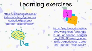 Learning exercises
https://learnenglishkids.br
itishcouncil.org/grammar
-practice/present-
perfect-experiences#
https://es.liveworksheets.c
om/worksheets/en/Englis
h_as_a_Second_Langua
ge_(ESL)/Present_perfec
t/Life_experiences*_pres
ent_perfect_ye846353iv
 