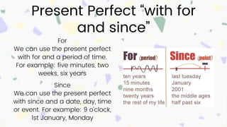 Present Perfect “with for
and since”
For
We can use the present perfect
with for and a period of time.
For example: five minutes, two
weeks, six years
Since
We can use the present perfect
with since and a date, day, time
or event. For example: 9 o'clock,
1st January, Monday
 