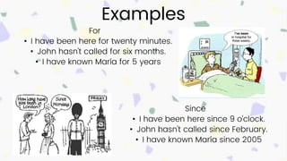 Examples
Since
• I have been here since 9 o'clock.
• John hasn't called since February.
• I have known María since 2005
For
• I have been here for twenty minutes.
• John hasn't called for six months.
• I have known María for 5 years
 