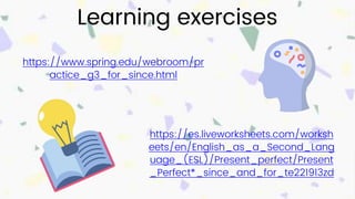 Learning exercises
https://www.spring.edu/webroom/pr
actice_g3_for_since.html
https://es.liveworksheets.com/worksh
eets/en/English_as_a_Second_Lang
uage_(ESL)/Present_perfect/Present
_Perfect*_since_and_for_te221913zd
 