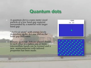    A quantum dot is a nano meter sized
    particle of a low band gap material
    surrounded by a material with larger
    band gap.

   “Artificial atom” with energy levels
    depending on the dot size and on the
    band gap difference.

   If many quantum dots are placed closed
    to each other in a lattice one or more
    intermediate bands can be formed and a
    new semiconductor with tailored
    properties has been made.
 