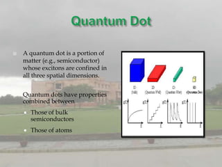   A quantum dot is a portion of
    matter (e.g., semiconductor)
    whose excitons are confined in
    all three spatial dimensions.


   Quantum dots have properties
    combined between
       Those of bulk
        semiconductors
       Those of atoms
 