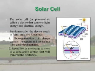    The solar cell (or photovoltaic
    cell) is a device that converts light
    energy into electrical energy.

    Fundamentally, the device needs
     to fulfill only two functions:
    1. Photo-generation of charge
     carriers (electrons and holes) in a
     light-absorbing material.
    2. Separation of the charge carriers
     to a conductive contact that will
     transmit the electricity.
 