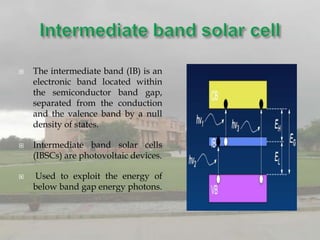    The intermediate band (IB) is an
    electronic band located within
    the semiconductor band gap,
    separated from the conduction
    and the valence band by a null
    density of states.

   Intermediate band solar cells
    (IBSCs) are photovoltaic devices.

   Used to exploit the energy of
    below band gap energy photons.
 