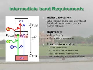     Higher photocurrent
    Higher efficiency arising from absorption of
     2 sub-band gap photons to create one
     electron-hole pair.

    High voltage
     V=(EF,CB- EF,VB)/q
     V~Eg for main semiconductor


    Essentials for operation
      3 quasi-Fermi levels
      IB “disconnected” from emitters
      Need IB half-filled with electrons
      Non-overlapping absorption coefficients
 