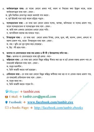 5. Kvh©KviYvZ¥K evK¨: †h ev‡K¨ †Kv‡bv cÖKvi kZ©, KviY ev wbq‡gi K_v D‡jøL _v‡K, Zv‡K
Kvh©KviYvZ¥K evK¨ e‡j| †hgb :
K. Zzwg wbqwgZ †jLvcov Ki‡j Aek¨B cvm Ki‡e|
L. m~h© DV‡jB mviv gv‡V Av‡jv Qwo‡q co‡e|
6. m‡›`n‡`¨vZK evK¨ : †h evK¨ Øviv †Kv‡bv cÖKvi mskq, Avk¼v, AwbðqZv ev m‡›`n cÖKvk cvq,
Zv‡K m‡›`n‡`¨vZK ev m‡›`nvZ¥K evK¨ e‡j| †hgb :
K. Avwg Kvj GKevi †Zvgv‡`i ILv‡b †h‡Z cvwi|
L. AvMvgxKvj K‡jR eÜ _vK‡Z cv‡i|
7. we¯§qm~PK evK¨ : †h evK¨ Øviv †Kv‡bv cÖKvi we¯§q, †kvK, `ytL, Kó, Avb›`, †e`bv, cÖksmv ev
KiæYv cÖKvk cvq, Zv‡K we¯§qm~PK evK¨ e‡j| †hgb :
K. evn ! Zywg †Zv Lye my›`i K‡i †m‡R‡Qv|
L. Dn& ! Kx cÖPÐ Mig|
N. fveMZ ev †evaMZfv‡e evK¨ KZ cÖKvi I Kx Kx ? D`vniYmn eY©bv Ki|
DËi : fveMZ ev †evaMZfv‡e evK¨ `yB cÖKvi| h_vÑ
1. Aw¯ÍevPK evK¨ : †h evK¨ Øviv †Kv‡bv wKQzi Aw¯ÍZ¡ ¯^xKvi Kiv nq ev n¨vu †evaK e³e¨ cÖKvk cvq †m
evK¨‡KB Aw¯ÍevPK evK¨ e‡j| †hgb :
K. gvbyl giYkxj|
L. wZwb KvRwU Ki‡Z e¨_© n‡q‡Qb|
2. †bwZevPK evK¨ : †h evK¨ Øviv †Kv‡bv wKQzi Aw¯ÍZ¡ A¯^xKvi Kiv nq ev bv †evaK e³e¨ cÖKvk cvq,
†m evK¨‡KB †bwZevPK evK¨ e‡j| †hgb :
K. gvbyl Agi bq|
L. wZwb KvRwU Ki‡Z cv‡ib wb|
Skype: tanbir.cox
www.facebook.com/tanbir.cox
http://facebook.com/tanbir.ebooks
w
w
w
.facebook.com
/tanbir.ebooks
 