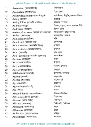 11. Accountant (A¨vKvD›U¨v›U) wnmveiÿK
12. Accounting (A¨vKvDw›Us) wnmveiÿY
13. Acknowledgement (A¨vKbwjR‡g›U) cÖvwß¯^xKvi, ¯^xK…wZ, K…ZÁZv¯^xKvi
14. Acting (A¨vKwUs) fvicÖvß
15. Acting Editor (A¨vKwUs GwWUi) fvicÖvß m¤úv`K
16. Address (A¨v‡Wªm) wVKvbv, e³„Zv, fvlY, m‡¤^vab ixwZ
17. Addressee (A¨v‡Wªwm) cÖvcK, DwÏó
18. Address of welcome (A¨v‡Wªm Ae I‡qjKvg) ¯^vMZ fvlY, Awfb›`bcÎ
19. Ad-hoc (A¨vW nK) AbvbyôvwbK, Z`_©K
20. Admission (A¨vWwgkb) fwZ©
21. Admit card (A¨vWwgU KvW©) cÖ‡ek cÎ
22. Administration (A¨vWwgwb‡÷ªkb) cÖkvmb
23. Administrator (A¨vWwgwb‡÷ªUi) cÖkvmK
24. Adult (A¨vWvë) cÖvß eq¯‥
25. Adult education (A¨vWvë GWy‡Kkb) eq¯‥ wkÿv
26. Advance (A¨vWfvÝ) AwMÖg
27. Advice (A¨vWfvBm) Dc‡`k
28. Advise (A¨vWfvBR) civgk©, Dc‡`k
29. Adviser (A¨vWfvBRvi) Dc‡`óv
30. Affidavit (A¨vwd‡WwfU) njdbvgv, kc_cÎ
31. Agency (G‡RwÝ) AbymsMVb
32. Agenda (A¨v‡RÛv) Av‡jvP¨m~wP
33. Agent (G‡R›U) cÖwZwbwa
34. Agrement (A¨vwMÖ‡g›U) Pzw³cÎ
35. Aid (GBW) mvnvh¨
36. Airconditioned (Gqvi KwÛkb&W) kxZvZc wbqwš¿Z
37. Air Hostess (Gqvi †nv‡÷R) wegvbevjv
38. Air-mail (Gqvi †gBj) wegvbWvK
39. Alliance (A¨vjvqvÝ) •gÎx‡RvU, ‣gÎxeÜb
40. Allotment (A¨vjU‡g›U) eivÏ
41. Allowance (A¨vjvDÝ) fvZv
42. Ambasador (A¨vge¨vm¨vWi) ivóª`~Z
43. Amendment (A¨v‡gÛ‡g›U) ms‡kvab
Updated Bangla e-books(pdf): www.facebook.com/tanbir.ebooks
Any kind of e-book & Software : www.tanbircox.blogspot.com
 