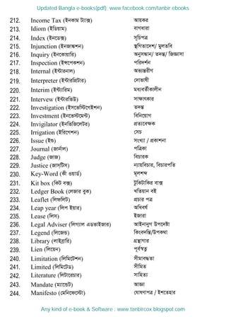 212. Income Tax (BbKvg U¨v·) AvqKi
213. Idiom (BwWqvg) evMaviv
214. Index (Bb‡W·) m~wPcÎ
215. Injunction (BbRv¼kb) ¯ wMZv‡`k/ gyjZwe
216. Inquiry (Bb‡Kvqvwi) AbymÜvb/ Z`šÍ/ wRÁvmv
217. Inspection (BÝ‡cKkb) cwi`k©b
218. Internal (B›Uvibvj) Af¨šÍixY
219. Interpreter (B›UviwcÖUvi) †`vfvlx
220. Interim (B›U¨vwig) ga¨eZ©xKvjxb
221. Intervew (B›UviwfD) mvÿvrKvi
222. Investigation (Bm‡fw÷‡MBkb) Z`šÍ
223. Investment (Bb‡f÷‡g›U) wewb‡qvM
224. Invigilator (BbwfwR‡jUi) cÖZ¨‡eÿK
225. Irrigation (Bwi‡Mkb) †mP
226. Issue (Bï) msL¨v / cÖKvkbv
227. Journal (Rvb©vj) cwÎKv
228. Judge (RvR) wePviK
229. Justice (Rvm&wUm) b¨vqwePvi, wePvicwZ
230. Key-Word (Kx IqvW©) g~jkã
231. Kit box (wKU e·) UzwKUvwKi ev·
232. Ledger Book (†jRvi eyK) LwZqvb eB
233. Leaflet (wjdwjU) cÖPvi cÎ
234. Leap year (wjc Bqvi) Awael©
235. Lease (wjm) BRviv
236. Legal Adviser (wjM¨vj GWfvBRvi) AvBbvbyM Dc‡`óv
237. Legend (wj‡RÛ) wKse`wšÍ/DcK_v
238. Library (jvBeªvwi) MÖš vMvi
239. Lien (wj‡qb) c~e©¯^Z¡
240. Limitation (wjwg‡Ukb) mxgve×Zv
241. Limited (wjwg‡UW) mxwgZ
242. Literature (wjUv‡iPvi) mvwnZ¨
243. Mandate (g¨v‡ÛU) AvÁv
244. Manifesto (†gwb‡d‡÷v) †NvlYvcÎ / Bk‡Znvi
Updated Bangla e-books(pdf): www.facebook.com/tanbir.ebooks
Any kind of e-book & Software : www.tanbircox.blogspot.com
 