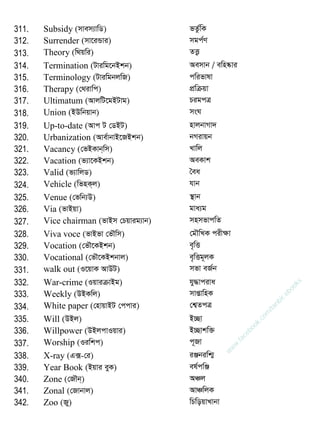 311. Subsidy (mvem¨vwW) fZz©wK
312. Surrender (mv‡iÛvi) mgc©Y
313. Theory (w_qwi) ZË¡
314. Termination (Uviwg‡bBkb) Aemvb / ewn®‥vi
315. Terminology (UviwgbjwR) cwifvlv
316. Therapy (†_ivwc) cÖwµqv
317. Ultimatum (AvjwU‡gBUvg) PigcÎ
318. Union (BDwbqvb) msN
319. Up-to-date (Avc U †WBU) nvjbvMv`
320. Urbanization (Ave©vbvB‡RBkb) bMivqb
321. Vacancy (†fBKvb&wm) Lvwj
322. Vacation (f¨v‡KBkb) AeKvk
323. Valid (f¨vwjW) •ea
324. Vehicle (wfnK&j) hvb
325. Venue (†fwb¨D) ¯ vb
326. Via (fvBqv) gva¨g
327. Vice chairman (fvBm †Pqvig¨vb) mnmfvcwZ
328. Viva voce (fvBfv †f․wm) †g․wLK cixÿv
329. Vocation (†f․‡KBkb) e„wË
330. Vocational (†f․‡KBkbvj) e„wËg~jK
331. walk out (I‡qvK AvDU) mfv eR©b
332. War-crime (IqviµvBg) hy×vciva
333. Weekly (DBKwj) mvßvwnK
334. White paper (†nvqvBU †ccvi) †k¦ZcÎ
335. Will (DBj) B”Qv
336. Willpower (DBjcvIqvi) B”Qvkw³
337. Worship (Iiwkc) c~Rv
338. X-ray (G·-†i) iÄbiwk¥
339. Year Book (Bqvi eyK) el©cwÄ
340. Zone (†R․b&) AÂj
341. Zonal (†Rvbvj) AvÂwjK
342. Zoo (Ry) wPwoqvLvbv
w
w
w
.facebook.com
/tanbir.ebooks
 