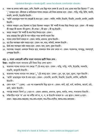 5. mKj A-Zrmg A_©vr Z™¢e, †`wk, we‡`wk Ges wgkª k‡ã †Kej B Ges D Ges G‡`i Kvi wPý wn‡m‡e Ôw Õ Ges
Ô yÕ e¨eüZ n‡e| ¯¿xevPK I RvwZevPK k‡ãi †ÿ‡ÎI GB wbqg cÖ‡hvR¨ n‡e| †hgb : kvwo, Mvwo, wnw›`, Aviwe,
dviwm, Rvcvwb, Bs‡iwR BZ¨vw`|
6. ÔAvwjÕ cÖZ¨qhy³ k‡ã me †ÿ‡ÎB B-Kvi n‡e| †hgb : eY©vwj, ¯^Y©vwj, wgZvwj, MxZvwj, †mvbvwj, iƒcvwj, †Lqvwj
BZ¨vw`|
7. me©bvg c`iƒ‡c Ges we‡klY ev wµqv we‡klY c`iƒ‡c ÔKxÕ kãwU C-Kvi w`‡q wjL‡Z n‡e| †hgb : Kx KiQ?
Kx Lv”Q? Kx Avb›`! Kx `yivkv!, Kx †kvfv !, Kx Qvqv !, Kx eo BZ¨vw`|
8. Ae¨q c`iƒ‡c ÔwKÕ kãwU B-Kvi w`‡q wjL‡Z n‡e| †hgb :
fvZ †L‡q‡Qv wK? Zzwg wK Mvb MvB‡Z cvi? Avcwb hv‡eb wK?
9. k‡ãi †k‡l wemM© _vK‡e bv| †hgb: Kvh©Z, cÖavbZ, g~jZ BZ¨vw`|
10. nm&-wPý h_vm¤¢e eR©b Ki‡Z n‡e| †hgb: g`, KvZ, dUdU, KjKj BZ¨vw`|
11. EaŸ©-Kgv h_vm¤¢e eR©b Ki‡Z n‡e| †hgb: e‡j, Pvik, `yRb BZ¨vw`|
12. mgvme× c`¸‡jv GKm‡½ wjL‡Z n‡e, gvSLv‡b duvK ivLv Pj‡e bv| †hgb: msev`cÎ, mvcjyWy, mgm¨vc~Y©,
†bkvMÖ¯Í BZ¨vw`|
cÖkœ- 1. evsjv GKv‡Wgx cÖYxZ evsjv evbv‡bi QqwU wbqg †jL|
DËi : AvaywbK evsjv evbv‡bi 6wU wbqg wb‡P †jLv n‡jvÑ
1. AZrmg k‡ãi evbv‡b me †ÿ‡Î ÔwÕ (B-Kvi) n‡e| †hgb : evwo, Mvwo, cvwL, Bs‡iwR, miKvwi,
evOvwj, Rvbyqvwi BZ¨vw`|
2. AZrmg k‡ãi evbv‡b me †ÿ‡Î Ô y Õ (D-Kvi) n‡e| †hgb : Pzb, cye, myZv, gy‡jv, bZzb BZ¨vw`|
3. ÔAvwjÕ cÖZ¨qhy³ k‡ã B-Kvi n‡e| †hgb : †mvbvwj, iƒcvwj, wgZvwj, •PZvwj, eY©vwj, fvwUqvwj
BZ¨vw`|
4. †Kvb k‡ã Ô © Õ (†id) -Gi ci e¨Äbe‡Y©i wØZ¡ n‡e bv| †hgb: Kvh©, m~h©, avh©, Kvh©vjq, AvPvh©, PP©v,
R`©v, AP©bv BZ¨vw`|
5. c`v‡šÍ KL‡bv wemM© (t ) n‡e bv| †hgb: cÖ_gZ, cÖavbZ, g~jZ, Kvh©Z, ekZ, mvavibZ BZ¨vw`|
6. mwÜMwVZ k‡ã ÔgÕ Gi ci eMx©q eY© K, L, c, d BZ¨vw` _vK‡j gÑ Gi ¯ v‡b s A_ev O n‡e|
†hgb : Ang+Kvi=AnsKvi, mg+ev`=msev`, mg+MxZ=msMxZ, Ajg+Kvi=AjsKvi|
Updated Bangla e-books(pdf): www.facebook.com/tanbir.ebooks
Any kind of e-book & Software : www.tanbircox.blogspot.com
 