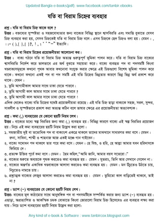 cÖkœ : hwZ ev weivg wPý Kv‡K e‡j ?
DËi : e³‡e¨i my¯úóZv I mnR‡eva¨Zvi Rb¨ ev‡K¨i wewfbœ ¯ v‡b k¦vmweiwZ Ges mgvwß eySv‡Z †hme
wPý e¨envi Kiv nq, †mme wPý‡KB hwZ ev weivg wPý e‡j| Gme wPý‡K †Q` wPýI ejv nq| †hgb : ,
| ;Ñ ( ),{ },{ }?, ! , ; Ô Õ ÒÑÓ BZ¨vw`|
cÖkœ : hwZ ev weivg wP‡ýi cÖ‡qvRbxqZv Av‡jvPbv Ki|
DËi : evK¨ MV‡b hwZ ev weivg wPý AZ¨šÍ ¸iæZ¡c~Y© f~wgKv cvjb K‡i| hwZ ev weivg wPý ev‡K¨i
k¦vmweiwZ wb‡`©k K‡i fvjfv‡e Gi A_© eyS‡Z mnvqZv K‡i| ev‡K¨ e¨eüZ c` ev c`mgwó wKsev
LÐevK¨mg~n‡K KL‡bv c„_K Avevi KL‡bvev mshy³ Kivi †ÿ‡Î GB wPý¸‡jv we‡kl f~wgKv cvjb K‡i
_v‡K| KL‡bv KL‡bv GKB c` ev c` mgwó GB hwZ wP‡ýi wfbœZvi Kvi‡Y wfbœ wfbœ A_© cÖKvk K‡i
_v‡K| †hgb :
1. Zzwg AvMvgxKvj Avgvi mv‡_ XvKv †h‡Z cvi‡e|
2. Zzwg AvMvgx Kvj Avgvi mv‡_ XvKv †h‡Z cvi‡e ?
3. Zzwg AvMvgx Kvj Avgvi mv‡_ XvKv †h‡Z cvi‡e !
Gw`K †_‡KI ev‡K¨ hwZ wP‡ýi h‡_ó cÖ‡qvRbxqZv i‡q‡Q| GB hwZ wPý Qvov evK¨‡K mnR, mij, my›`i,
mvejxj I my¯úófv‡e cÖKvk Kiv AZ¨šÍ KwVb e‡j fvlvi †ÿ‡Î Gi cÖ‡qvRbxqZv AZ¨vek¨K|
cÖkœ : Kgv (,) e¨env‡ii †h †Kv‡bv QqwU wbqg ‡jL|
DËi : ev‡K¨i g‡a¨ ¯^í weiwZi Rb¨ Kgv (,) e¨eüZ nq| wewfbœ Kvi‡Y ev‡K¨ GB ¯^í weiwZi cÖ‡qvRb
nq| wb‡P GB Kgv e¨env‡ii QqwU wbqg D‡jøL Kiv n‡jv :
1. mgRvZxq `yB ev Z‡ZvwaK c` ev evK¨vsk GK‡Î _vK‡j Zv‡`i gvSLv‡b mvaviYZ Kgv e‡m| †hgb :
iæbv, mvwebv, kv¤§x I kvnbvR AvR GKB g‡Â Mvb MvB‡eb|
2. ev‡K¨ m‡¤^vab c` _vK‡j Zvi c‡i Kgv e‡m| †hgb : †n whï, I nwi, †n Avjøv Avgvi heb nwi`vm‡K
wdwi‡q †`|
3. cÖZ¨ÿ Dw³i c~‡e© Kgv e‡m| †hgb : •ng Kwnj,ÒAvwg Rvwb, Avgvi eqm m‡Z‡iv|Ó
4. ev‡K¨i ïiæ‡Z Ae¨q‡K c„_K Ki‡ZI Kgv e¨eüZ nq| †hgb : myZivs, wZwb Avi †mLv‡b †M‡jb bv|
5. ev‡K¨i AšÍM©Z GKvwaK LÐevK¨‡K Avjv`v Ki‡ZI Kgv e¨eüZ nq| †hgb : gb DuPz‡ZI DV‡Z Pvq,
wbPz‡ZI bvg‡Z Pvq|
6. cÖkœvZ¥K ev‡K¨i †jRyi Avjv`v Ki‡ZI Kgv e¨eüZ nq| †hgb : Zzwg‡Zv Kvj evwo‡ZB _vK‡e, ZvB
bv ?
cÖkœ : W¨vk (Ñ) e¨env‡ii †h †Kv‡bv QqwU wbqg †jL|
DËi: ev‡K¨i g~j KvVv‡gvi mv‡_ Avbylw½K c` ev c`mgwó‡K m¤úwK©Z Kivi Rb¨ W¨vk (Ñ) e¨eüZ nq|
GQvov, AcÖZ¨vwkZ I AvKw¯§K PgK †evSv‡Z wKsev †Rviv‡jv weivg wPý wn‡m‡eI Gi e¨envi jÿ¨ Kiv
hvq| wb‡P W¨vk e¨env‡ii QqwU wbqg D‡jøL Kiv n‡jv:
hwZ ev weivg wP‡ýi e¨envi
Updated Bangla e-books(pdf): www.facebook.com/tanbir.ebooks
Any kind of e-book & Software : www.tanbircox.blogspot.com
 