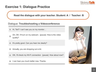 3
 　Exercise 1: Dialogue Practice
Dialogue: Troubleshooting a Videoconference
A Hi, Ted? I can’t see you on my monitor…
B
Oh, OK. I’ll turn on my webcam. [pause] How is the video
quality?
A It’s pretty good. Can you hear me clearly?
B Actually, you are dropping out a bit.
A OK, I’ll check my Wi-Fi connection. [pause] How about now?
B I can hear you much better now. Thanks.
Read the dialogue with your teacher. Student: A / Teacher: B
 