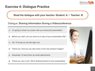 7
 　Exercise 4: Dialogue Practice
Dialogue: Sharing Information During a Videoconference
Read the dialogue with your teacher. Student: A / Teacher: B
A I’m going to share my screen with you during the presentation.
B Before you start, can you send us a copy of your presentation file?
A OK. I’ll email you the file right now.
B Thank you. And can you also send us the new product images?
A Absolutely. I’ll send them as email attachments.
B Thank you very much. We’re looking forward to your presentation.
 