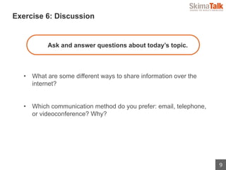 9
 　Exercise 6: Discussion
Ask and answer questions about today’s topic.
•  What are some different ways to share information over the
internet?
•  Which communication method do you prefer: email, telephone,
or videoconference? Why?
 