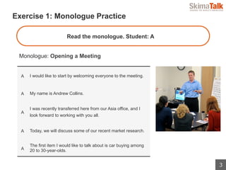 3
 　Exercise 1: Monologue Practice
Monologue: Opening a Meeting
A I would like to start by welcoming everyone to the meeting.
A My name is Andrew Collins.
A
I was recently transferred here from our Asia office, and I
look forward to working with you all.
A Today, we will discuss some of our recent market research.
A
The first item I would like to talk about is car buying among
20 to 30-year-olds.
Read the monologue. Student: A
 