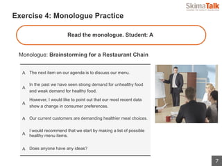 7
 　Exercise 4: Monologue Practice
Monologue: Brainstorming for a Restaurant Chain
Read the monologue. Student: A
A The next item on our agenda is to discuss our menu.
A
In the past we have seen strong demand for unhealthy food
and weak demand for healthy food.
A
However, I would like to point out that our most recent data
show a change in consumer preferences.
A Our current customers are demanding healthier meal choices.
A
I would recommend that we start by making a list of possible
healthy menu items.
A Does anyone have any ideas?
 