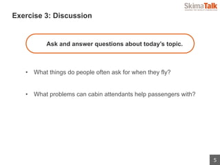 5
 　Exercise 3: Discussion
Ask and answer questions about today’s topic.
•  What things do people often ask for when they fly?
•  What problems can cabin attendants help passengers with?
 