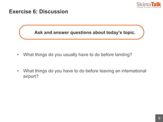 9
 　Exercise 6: Discussion
Ask and answer questions about today’s topic.
•  What things do you usually have to do before landing?
•  What things do you have to do before leaving an international
airport?
 