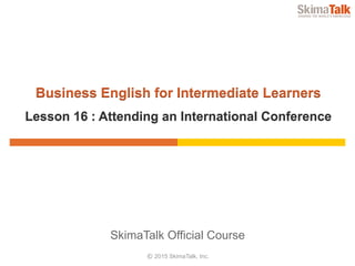 © 2015 SkimaTalk, Inc.
SkimaTalk Official Course
Business English for Intermediate Learners
Lesson 16 : Attending an International Conference
 