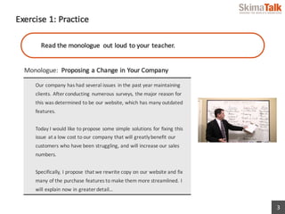3
Exercise	1:	Practice
Monologue:	 Proposing	a	Change	in	Your	Company
Our	company	has	had	several	issues	 in	the	past	year	maintaining	
clients.	After	conducting	numerous	surveys,	the	major	reason	for	
this	was	determined	to	be	our	website,	which	has	many	outdated	
features.	
Today	I	would	like	to	propose	some	simple	solutions	for	fixing	this	
issue	at	a	low	cost	to	our	company	that	will	greatly	benefit	our	
customers	who	have	been	struggling,	and	will	increase	our	sales	
numbers.
Specifically,	I	propose	that	we	rewrite	copy	on	our	website	and	fix	
many	of	the	purchase	features	to	make	them	more	streamlined.	I	
will	explain	now	in	greater	detail…
Read	the	monologue	 out	loud	to	your	teacher.
 