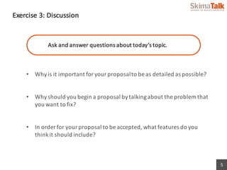 5
Exercise	3:	Discussion
Ask	and	answer	questions	about	today’s	topic.
• Why	is	it	important	for	your	proposal	to	be	as	detailed	as	possible?	
• Why	should	you	begin	a	proposal	by	talking	about	the	problem	that	
you	want	to	fix?
• In	order	for	your	proposal	to	be	accepted,	what	features	do	you	
think	it	should	include?
 