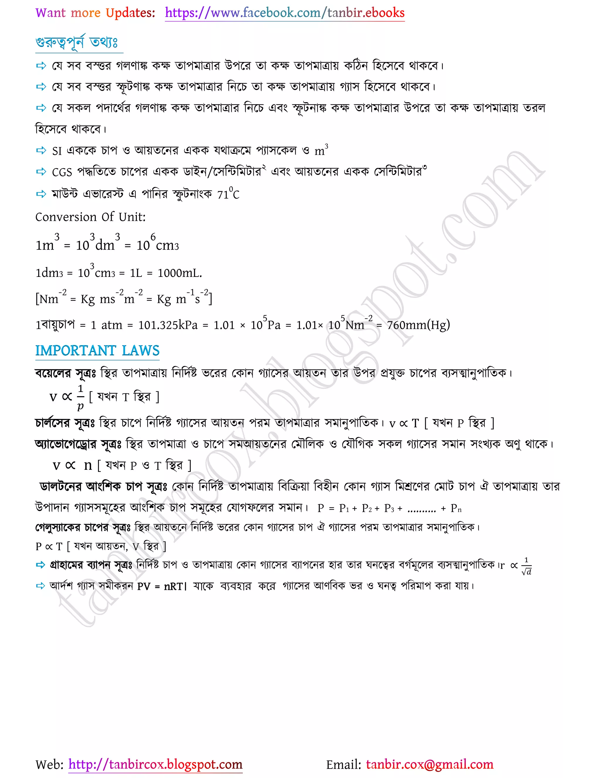 Web: Email:
গুরুত্ব঩ূনে তথযঃ
 যম ঳ফ ফস্ত্তয করণাঙ্ক ওক্ষ তা঩ভাত্রায উ঩র্য তা ওক্ষ তা঩ভাত্রা৞ ওরিন র঴র্঳র্ফ থাওর্ফ।
 যম ঳ফ ফস্ত্তয স্ফূ টণাঙ্ক ওক্ষ তা঩ভাত্রায রনর্ঘ তা ওক্ষ তা঩ভাত্রা৞ কযা঳ র঴র্঳র্ফ থাওর্ফ।
 যম ঳ওর ঩দার্থেয করণাঙ্ক ওক্ষ তা঩ভাত্রায রনর্ঘ এফাং স্ফূ টনাঙ্ক ওক্ষ তা঩ভাত্রায উ঩র্য তা ওক্ষ তা঩ভাত্রা৞ তযর
র঴র্঳র্ফ থাওর্ফ।
 SI এওর্ও ঘা঩ ঑ আ৞তর্নয এওও মথাির্ভ ঩যা঳র্ওর ঑ m3
 CGS ঩দ্ধরতর্ত ঘার্঩য এওও িাইন/র্঳রন্টরভটায২
এফাং আ৞তর্নয এওও য঳রন্টরভটায৩
 ভাউন্ট এবার্যস্ট এ ঩ারনয স্ফু টনাাংও 71
0
C
Conversion Of Unit:
1m
3
= 10
3
dm
3
= 10
6
cm3
1dm3 = 10
3
cm3 = 1L = 1000mL.
[Nm
-2
= Kg ms
-2
m
-2
= Kg m
-1
s
-2
]
1ফা৞ুঘা঩ = 1 atm = 101.325kPa = 1.01 × 10
5
Pa = 1.01× 10
5
Nm
-2
= 760mm(Hg)
IMPORTANT LAWS
ফর্৞র্রয ঳ূত্রঃ রস্থয তা঩ভাত্রা৞ রনরদেষ্ট্ বর্যয যওান কযার্঳য আ৞তন তায উ঩য প্রমুত ঘার্঩য ফয঳ত্মানু঩ারতও।
[ মঔন T রস্থয ]
ঘারের্঳য ঳ূত্রঃ রস্থয ঘার্঩ রনরদেষ্ট্ কযার্঳য আ৞তন ঩যভ তা঩ভাত্রায ঳ভানু঩ারতও। [ মঔন P রস্থয ]
অযার্বার্কর্রায ঳ূত্রঃ রস্থয তা঩ভাত্রা ঑ ঘার্঩ ঳ভআ৞তর্নয যভৌররও ঑ যমৌরকও ঳ওর কযার্঳য ঳ভান ঳াংঔযও অণু থার্ও।
[ মঔন P ঑ T রস্থয ]
িারটর্নয আাংর঱ও ঘা঩ ঳ূত্রঃ যওান রনরদেষ্ট্ তা঩ভাত্রা৞ রফরি৞া রফ঴ীন যওান কযা঳ রভশ্রর্ণয যভাট ঘা঩ ঐ তা঩ভাত্রা৞ তায
উ঩াদান কযা঳঳ভূর্঴য আাংর঱ও ঘা঩ ঳ভূর্঴য যমাকপর্রয ঳ভান। P = P1 + P2 + P3 + .......... + Pn
যকরু঳যার্ওয ঘার্঩য ঳ূত্রঃ রস্থয আ৞তর্ন রনরদেষ্ট্ বর্যয যওান কযার্঳য ঘা঩ ঐ কযার্঳য ঩যভ তা঩ভাত্রায ঳ভানু঩ারতও।
[ মঔন আ৞তন, V রস্থয ]
 গ্রা঴ার্ভয ফযা঩ন ঳ূত্রঃ রনরদেষ্ট্ ঘা঩ ঑ তা঩ভাত্রা৞ যওান কযার্঳য ফযা঩র্নয ঴ায তায খনর্ত্বয ফকেভূর্রয ফয঳ত্মানু঩ারতও।
√
 আদে঱ কযা঳ ঳ভীওযন PV = nRT। যাকে ব্যব্হার েকর কযার্঳য আণরফও বয ঑ খনত্ব ঩রযভা঩ ওযা মা৞।
 