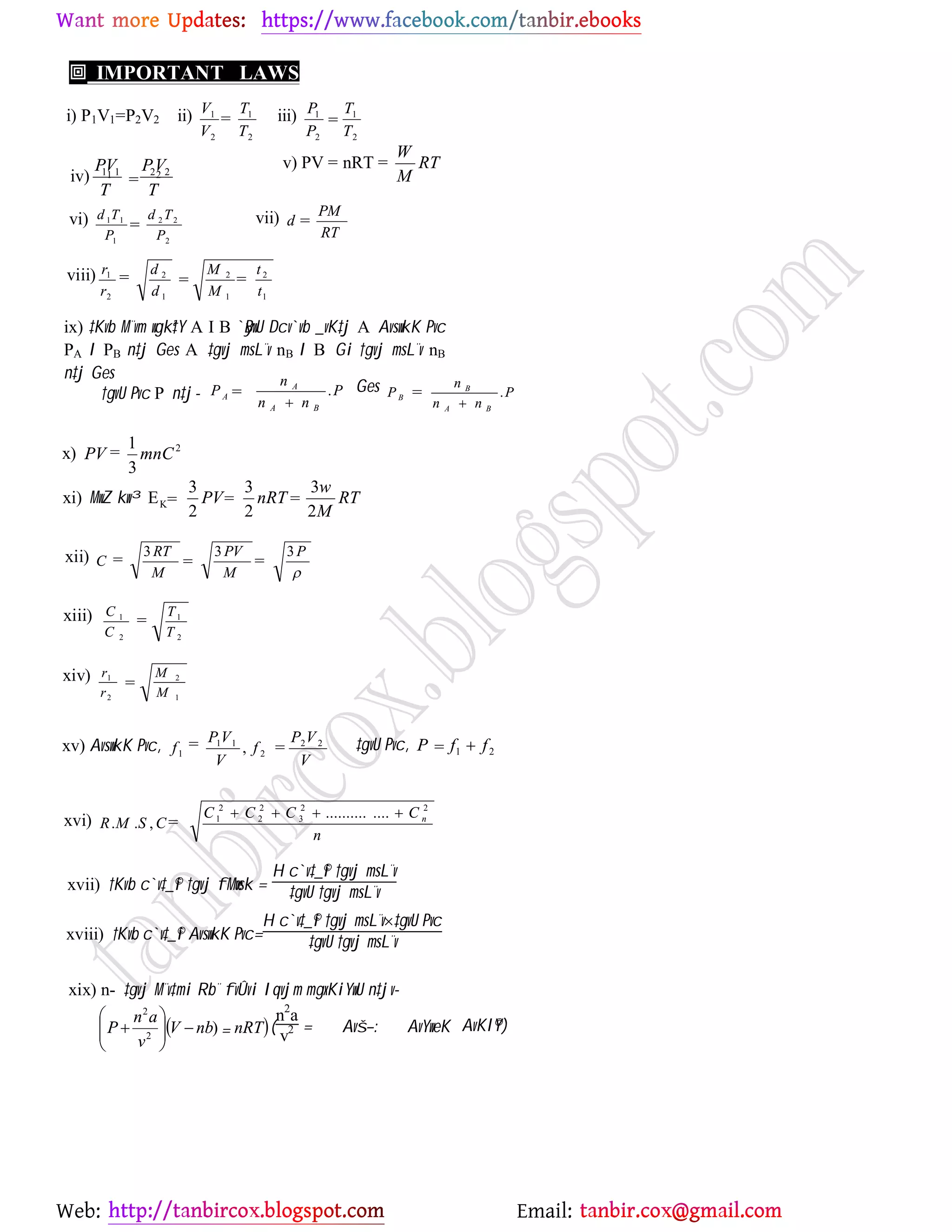Web: Email:
 IMPORTANT LAWS
i) P1V1=P2V2 ii)
2
1
2
1
T
T
V
V iii)
2
1
2
1
T
T
P
P
iv) 2 221 11
T
VP
T
VP v) PV = nRT = RT
M
W
vi)
2
22
1
11
P
Td
P
Td vii)
RT
PM
d
viii)
1
2
1
2
1
2
2
1
t
t
M
M
d
d
r
r
ix) ‡Kvb M¨vm wgkª‡Y A I B `yBwU Dcv`vb _vK‡j A AvswkK Pvc
PA I PB n‡j Ges A ‡gvj msL¨v nB I B Gi †gvj msL¨v nB
n‡j Ges
†gvU Pvc P n‡j- P
nn
n
P
BA
A
A .

Ges P
nn
n
P
BA
B
B .

x) 2
3
1
mnCPV
xi) MwZ kw³ RT
M
w
nRTPV
2
3
2
3
2
3
EK
xii)

P
M
PV
M
RT
C
333
xiii)
2
1
2
1
T
T
C
C
xiv)
1
2
2
1
M
M
r
r
xv) AvswkK Pvc,
V
VP
f
V
VP
f 22
2
11
1 , ‡gvU Pvc, 21 ffP 
xvi)
n
CCCC
CSMR n
22
3
2
2
2
1 ..............
,..

xvii) †Kvb c`v‡_©i †gvj fMœvsk =
H c`v‡_©i †gvj msL¨v
‡gvU †gvj msL¨v
xviii) †Kvb c`v‡_©i AvswkK Pvc=
H c`v‡_©i †gvj msL¨v‡gvU Pvc
‡gvU †gvj msL¨v
xix) n- ‡gvj M¨v‡mi Rb¨ fvÛvi Iqvjm mgxKiYwU n‡jv-
 nRTnbV
v
an
P 





 )2
2
(
n2
a
v2 = Avš—: AvYweK
=
= =
= = =
= =
= =
=
= = =
= = =
=
=
= = =
=
= AvKl©Y)
 